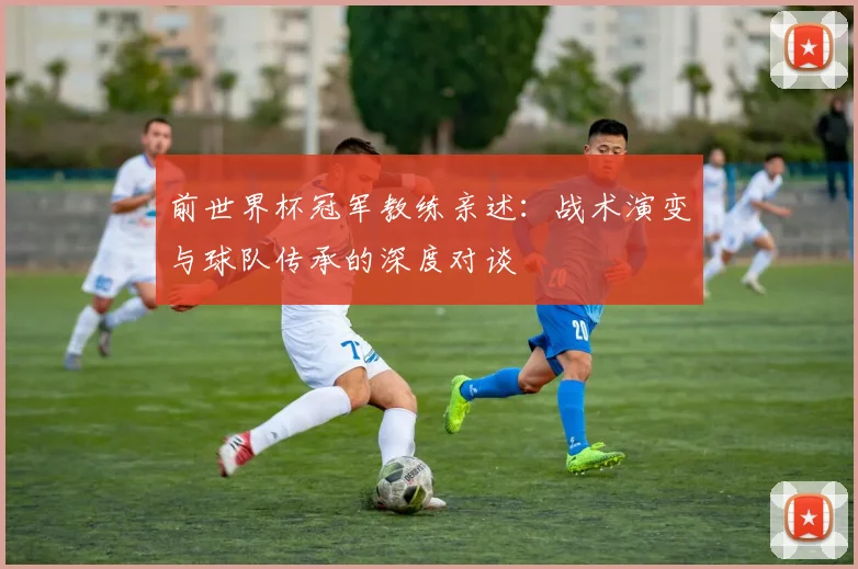 前世界杯冠军教练亲述:战术演变与球队传承的深度对谈