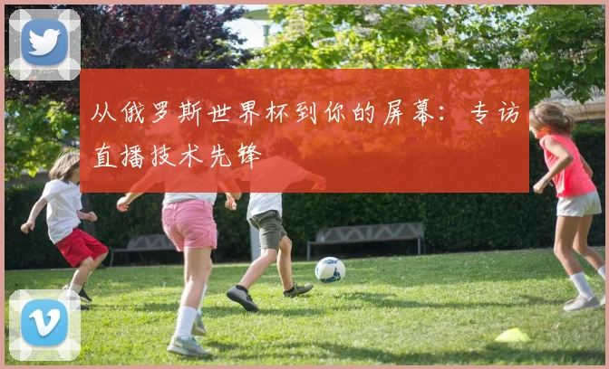 从俄罗斯世界杯到你的屏幕:专访直播技术先锋