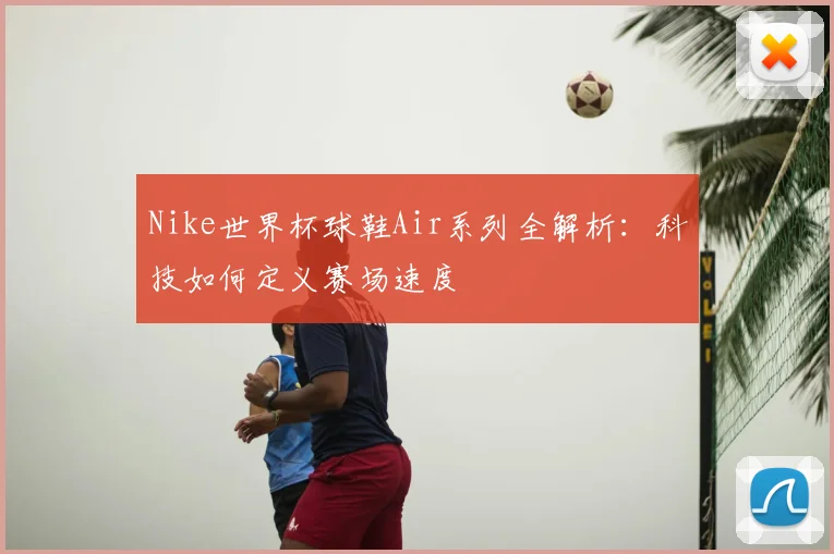 Nike世界杯球鞋Air系列全解析:科技如何定义赛场速度