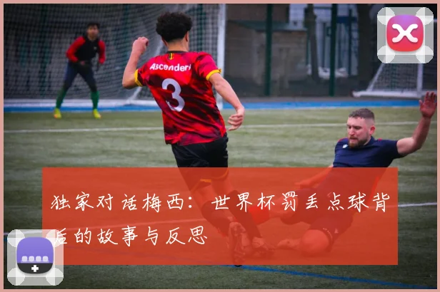 独家对话梅西:世界杯罚丢点球背后的故事与反思