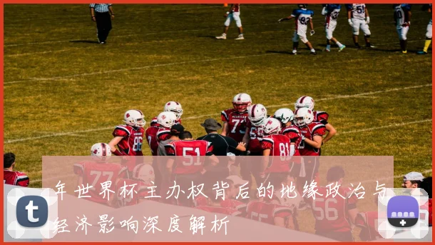 年世界杯主办权背后的地缘政治与经济影响深度解析