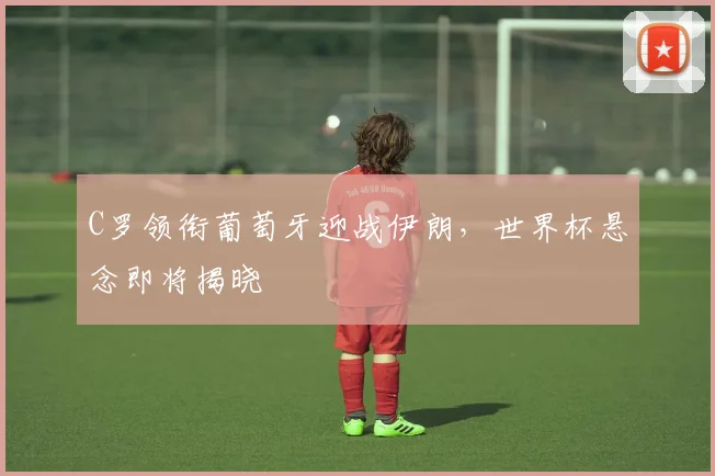 C罗领衔葡萄牙迎战伊朗,世界杯悬念即将揭晓