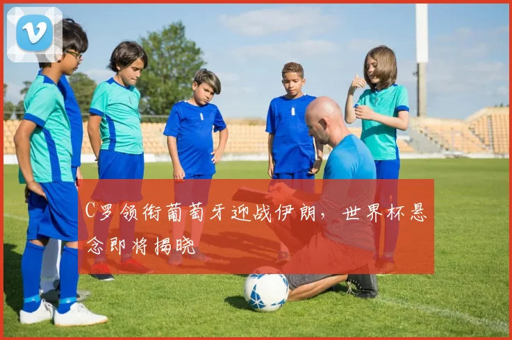 C罗领衔葡萄牙迎战伊朗,世界杯悬念即将揭晓