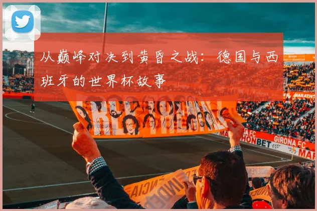 从巅峰对决到黄昏之战:德国与西班牙的世界杯故事