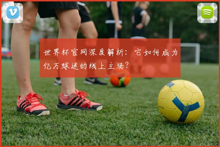 世界杯官网深度解析:它如何成为亿万球迷的线上主场?