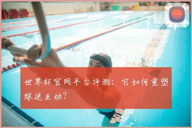 世界杯官网平台评测：它如何重塑球迷互动？