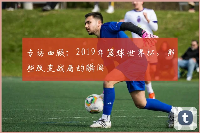 专访回顾:2019年篮球世界杯,那些改变战局的瞬间