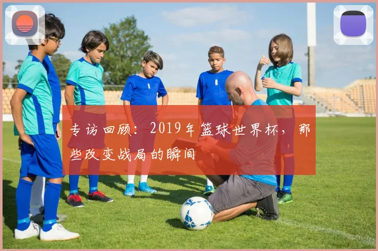 专访回顾：2019年篮球世界杯，那些改变战局的瞬间