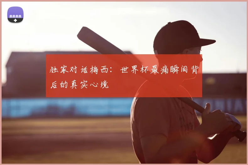 独家对话梅西:世界杯最痛瞬间背后的真实心境
