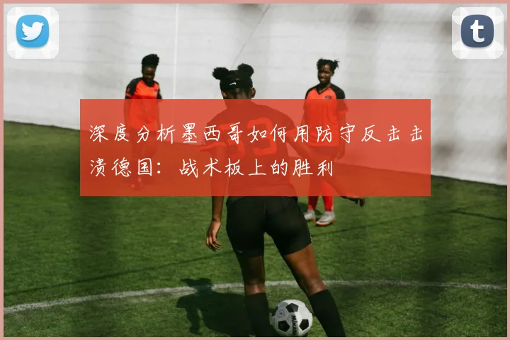 深度分析墨西哥如何用防守反击击溃德国：战术板上的胜利
